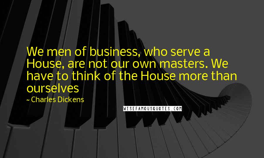 Charles Dickens Quotes: We men of business, who serve a House, are not our own masters. We have to think of the House more than ourselves