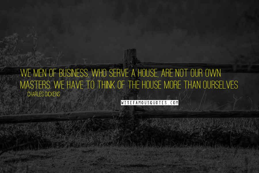 Charles Dickens Quotes: We men of business, who serve a House, are not our own masters. We have to think of the House more than ourselves