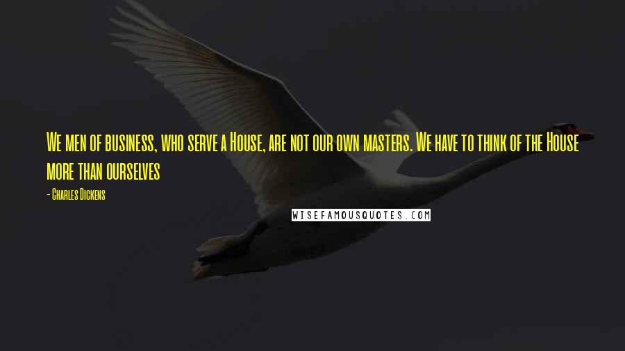 Charles Dickens Quotes: We men of business, who serve a House, are not our own masters. We have to think of the House more than ourselves