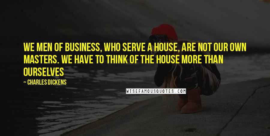 Charles Dickens Quotes: We men of business, who serve a House, are not our own masters. We have to think of the House more than ourselves
