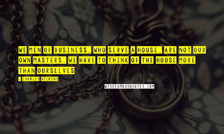 Charles Dickens Quotes: We men of business, who serve a House, are not our own masters. We have to think of the House more than ourselves