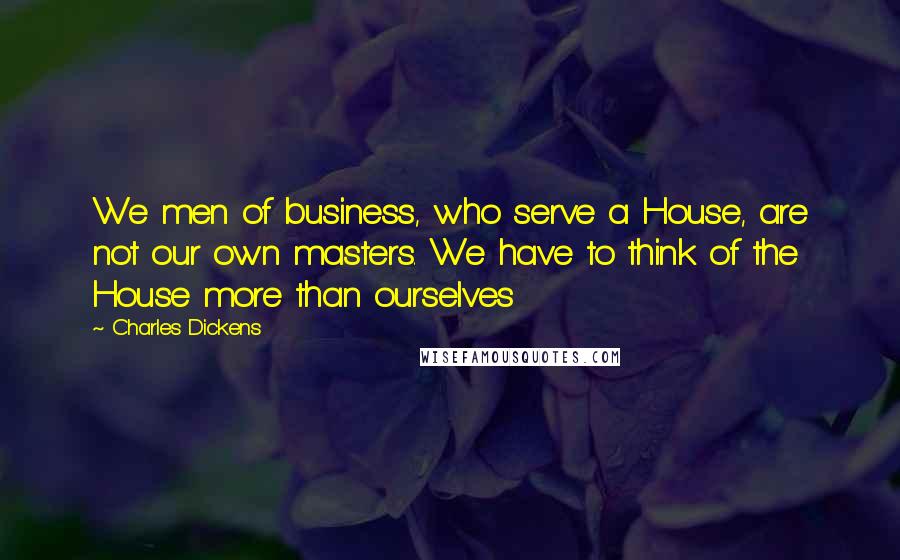 Charles Dickens Quotes: We men of business, who serve a House, are not our own masters. We have to think of the House more than ourselves