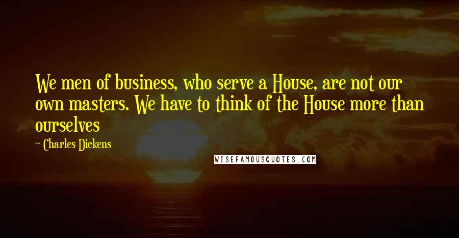Charles Dickens Quotes: We men of business, who serve a House, are not our own masters. We have to think of the House more than ourselves