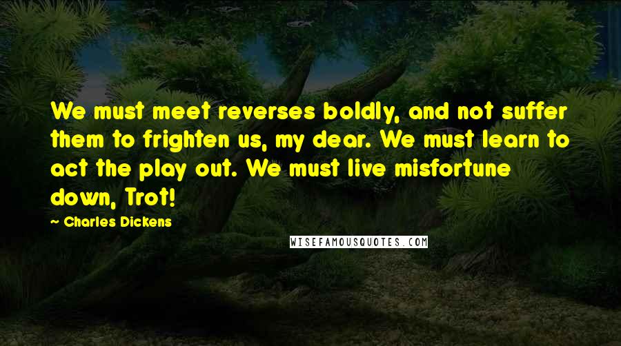 Charles Dickens Quotes: We must meet reverses boldly, and not suffer them to frighten us, my dear. We must learn to act the play out. We must live misfortune down, Trot!