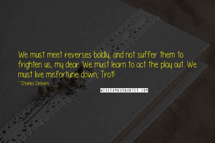 Charles Dickens Quotes: We must meet reverses boldly, and not suffer them to frighten us, my dear. We must learn to act the play out. We must live misfortune down, Trot!