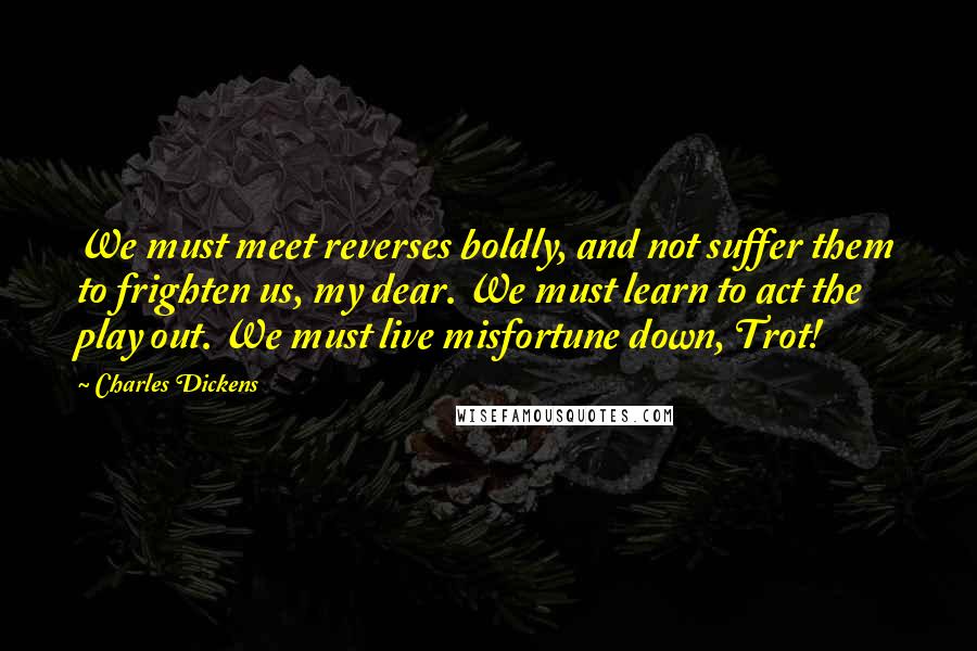 Charles Dickens Quotes: We must meet reverses boldly, and not suffer them to frighten us, my dear. We must learn to act the play out. We must live misfortune down, Trot!