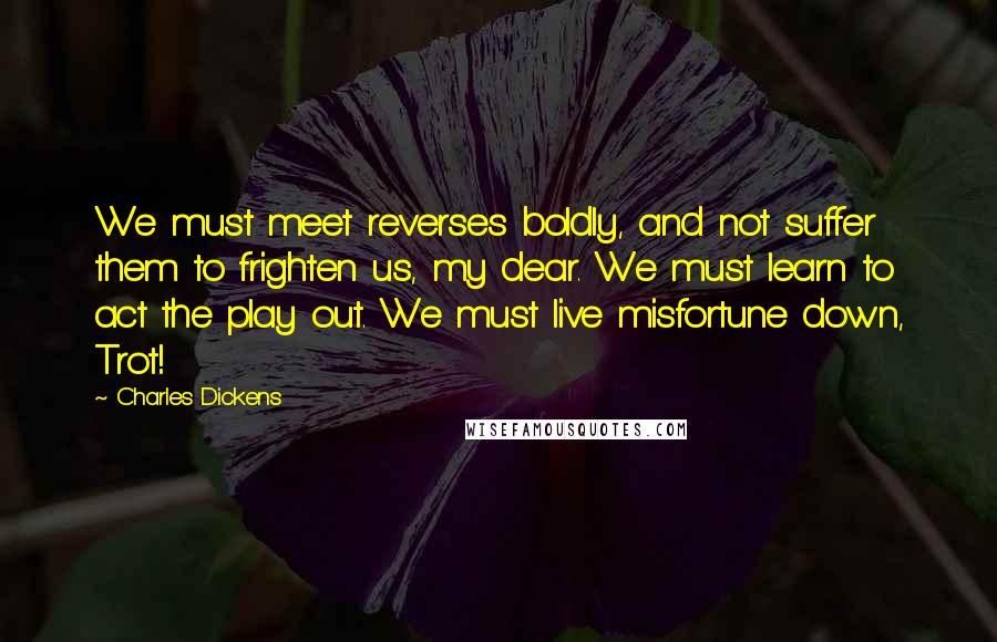 Charles Dickens Quotes: We must meet reverses boldly, and not suffer them to frighten us, my dear. We must learn to act the play out. We must live misfortune down, Trot!