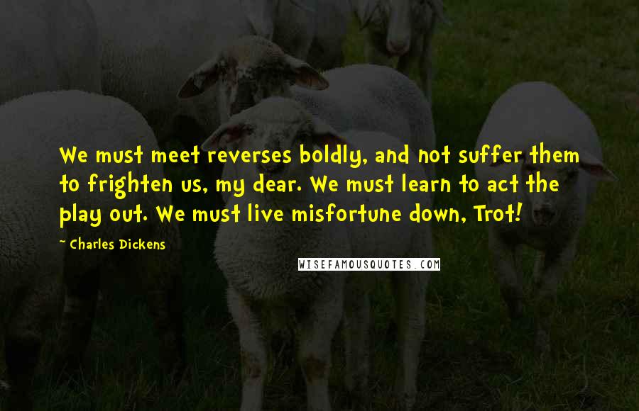 Charles Dickens Quotes: We must meet reverses boldly, and not suffer them to frighten us, my dear. We must learn to act the play out. We must live misfortune down, Trot!
