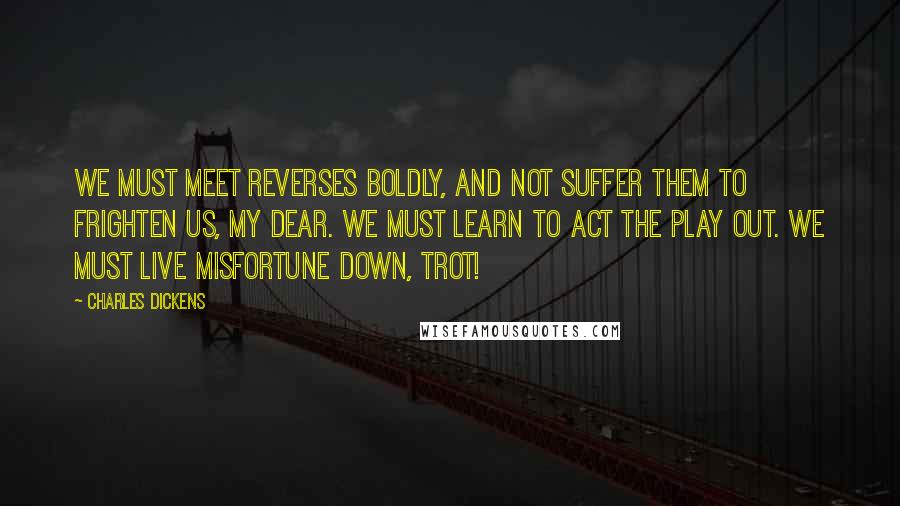 Charles Dickens Quotes: We must meet reverses boldly, and not suffer them to frighten us, my dear. We must learn to act the play out. We must live misfortune down, Trot!