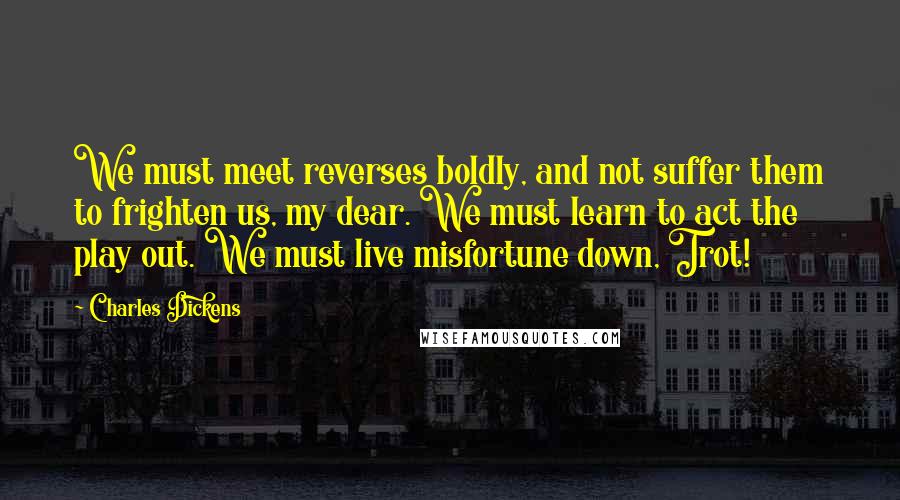 Charles Dickens Quotes: We must meet reverses boldly, and not suffer them to frighten us, my dear. We must learn to act the play out. We must live misfortune down, Trot!