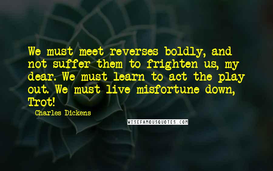 Charles Dickens Quotes: We must meet reverses boldly, and not suffer them to frighten us, my dear. We must learn to act the play out. We must live misfortune down, Trot!