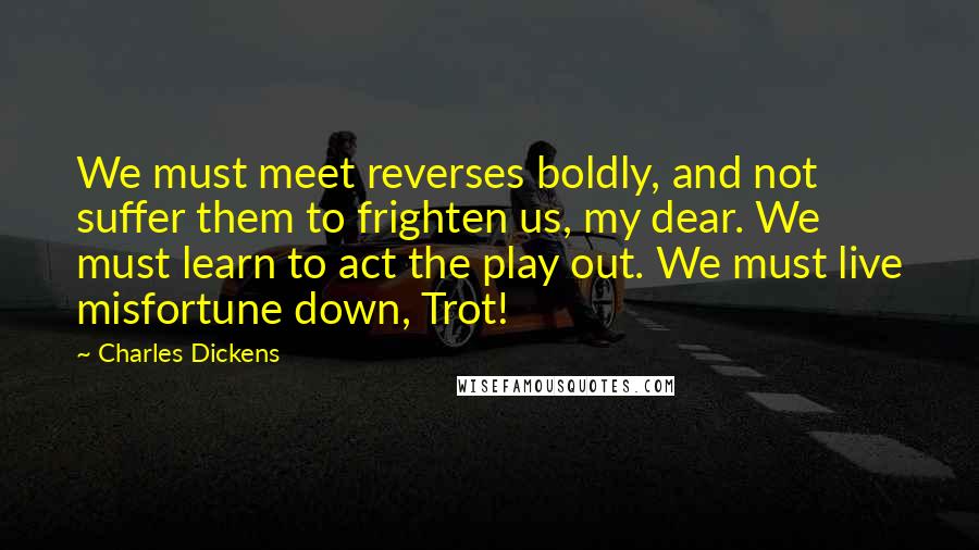 Charles Dickens Quotes: We must meet reverses boldly, and not suffer them to frighten us, my dear. We must learn to act the play out. We must live misfortune down, Trot!