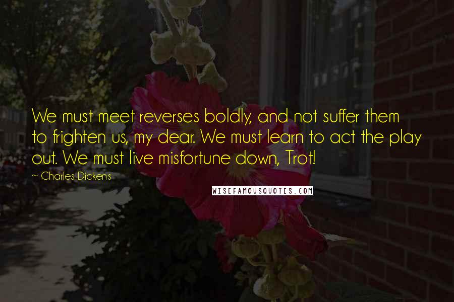 Charles Dickens Quotes: We must meet reverses boldly, and not suffer them to frighten us, my dear. We must learn to act the play out. We must live misfortune down, Trot!