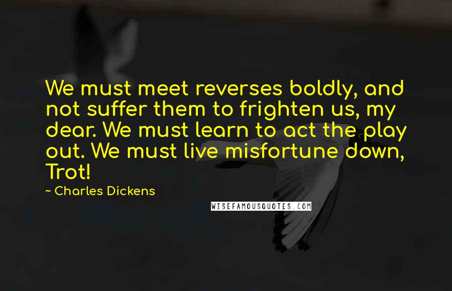 Charles Dickens Quotes: We must meet reverses boldly, and not suffer them to frighten us, my dear. We must learn to act the play out. We must live misfortune down, Trot!