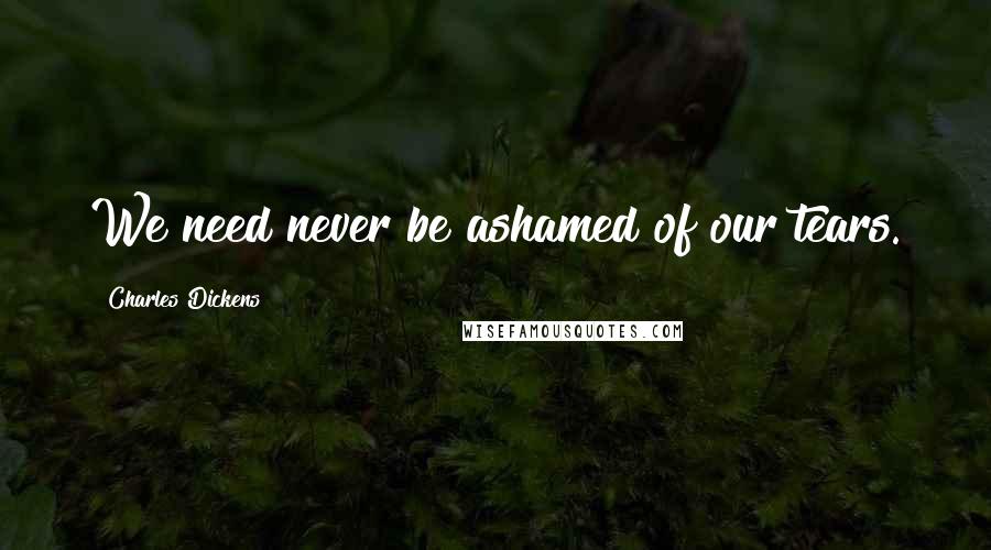 Charles Dickens Quotes: We need never be ashamed of our tears.