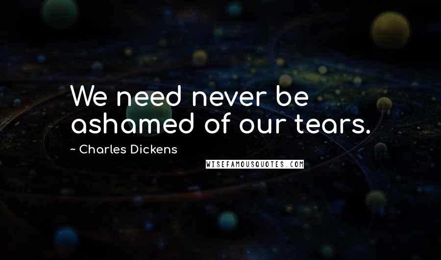 Charles Dickens Quotes: We need never be ashamed of our tears.