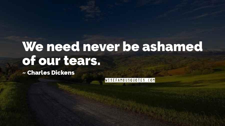 Charles Dickens Quotes: We need never be ashamed of our tears.