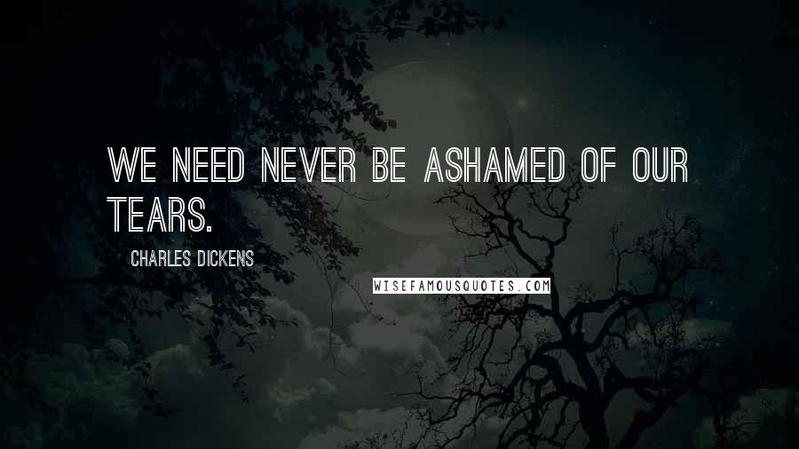 Charles Dickens Quotes: We need never be ashamed of our tears.