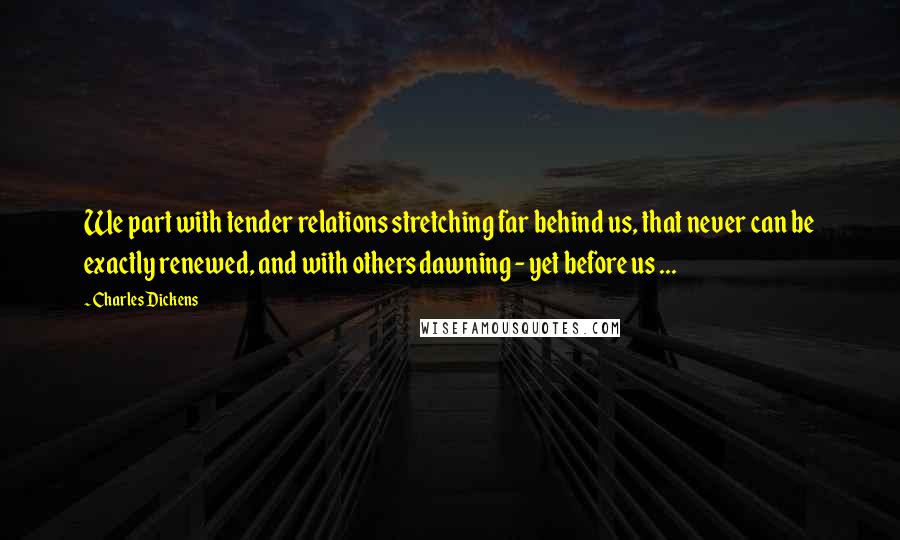 Charles Dickens Quotes: We part with tender relations stretching far behind us, that never can be exactly renewed, and with others dawning - yet before us ...