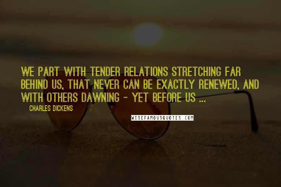 Charles Dickens Quotes: We part with tender relations stretching far behind us, that never can be exactly renewed, and with others dawning - yet before us ...