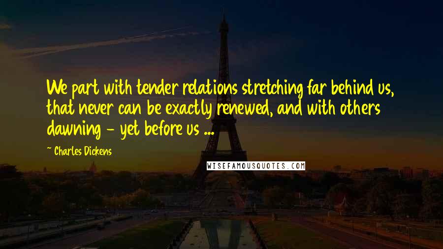 Charles Dickens Quotes: We part with tender relations stretching far behind us, that never can be exactly renewed, and with others dawning - yet before us ...