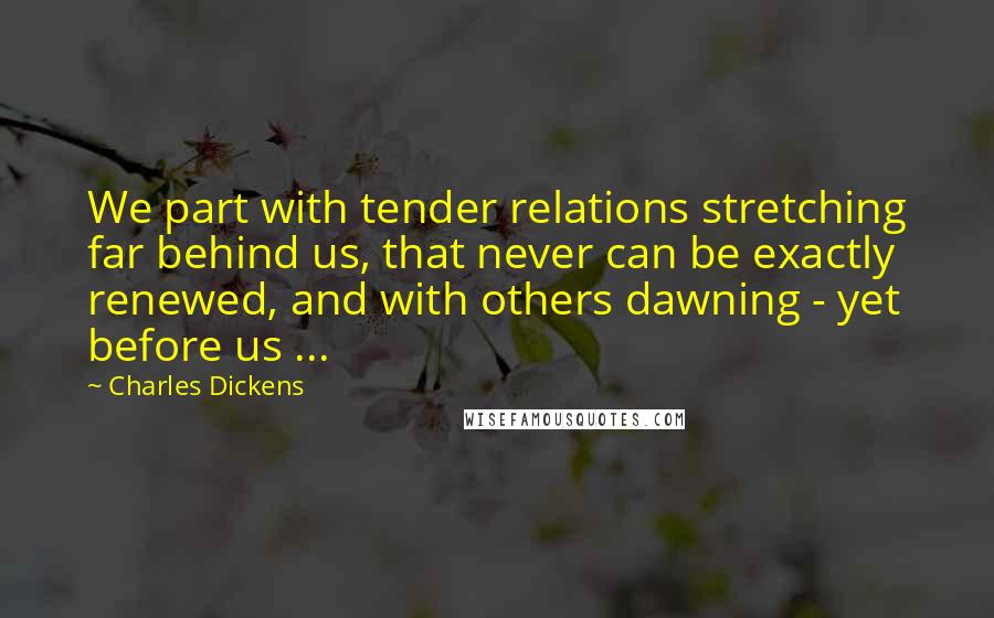 Charles Dickens Quotes: We part with tender relations stretching far behind us, that never can be exactly renewed, and with others dawning - yet before us ...