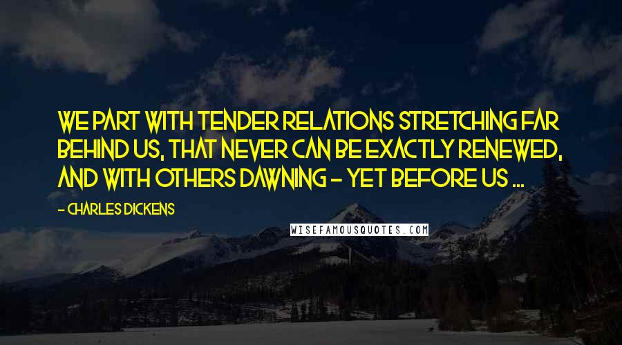 Charles Dickens Quotes: We part with tender relations stretching far behind us, that never can be exactly renewed, and with others dawning - yet before us ...