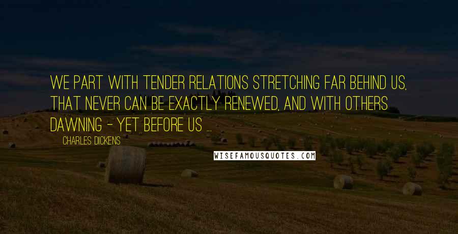 Charles Dickens Quotes: We part with tender relations stretching far behind us, that never can be exactly renewed, and with others dawning - yet before us ...