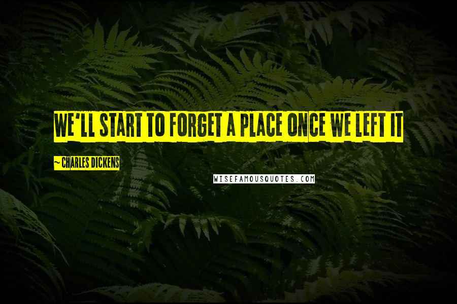 Charles Dickens Quotes: We'll start to forget a place once we left it