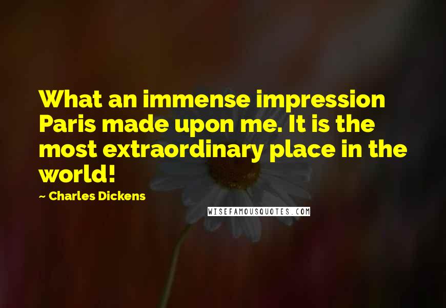 Charles Dickens Quotes: What an immense impression Paris made upon me. It is the most extraordinary place in the world!