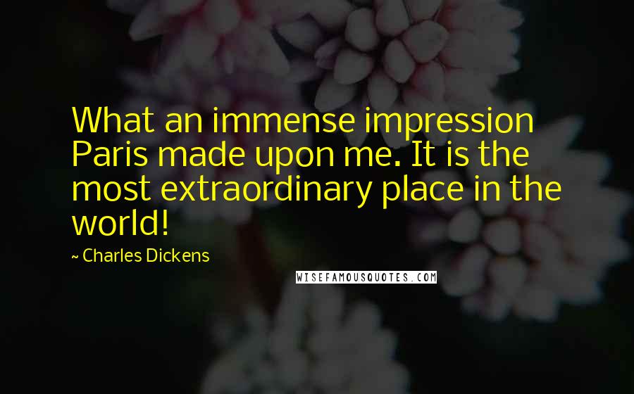 Charles Dickens Quotes: What an immense impression Paris made upon me. It is the most extraordinary place in the world!