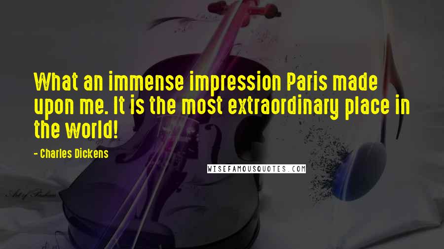 Charles Dickens Quotes: What an immense impression Paris made upon me. It is the most extraordinary place in the world!