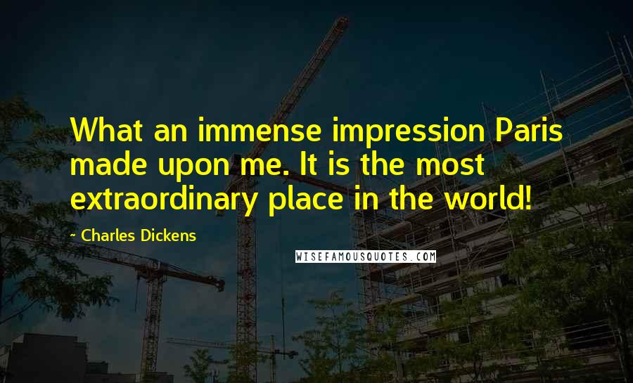 Charles Dickens Quotes: What an immense impression Paris made upon me. It is the most extraordinary place in the world!