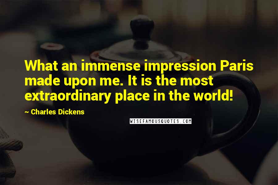 Charles Dickens Quotes: What an immense impression Paris made upon me. It is the most extraordinary place in the world!