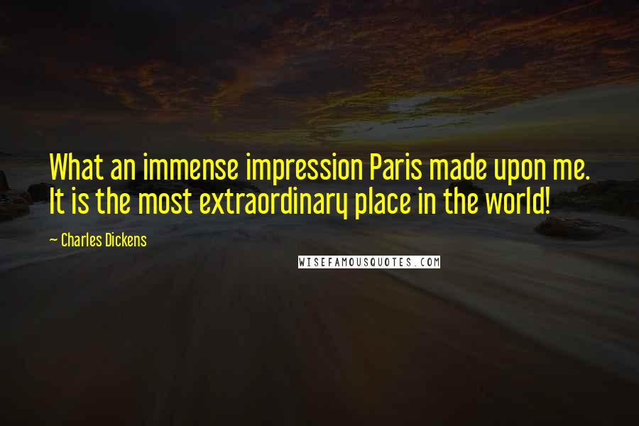 Charles Dickens Quotes: What an immense impression Paris made upon me. It is the most extraordinary place in the world!