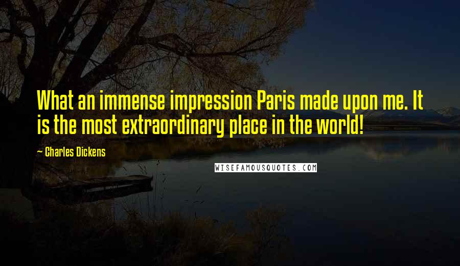 Charles Dickens Quotes: What an immense impression Paris made upon me. It is the most extraordinary place in the world!