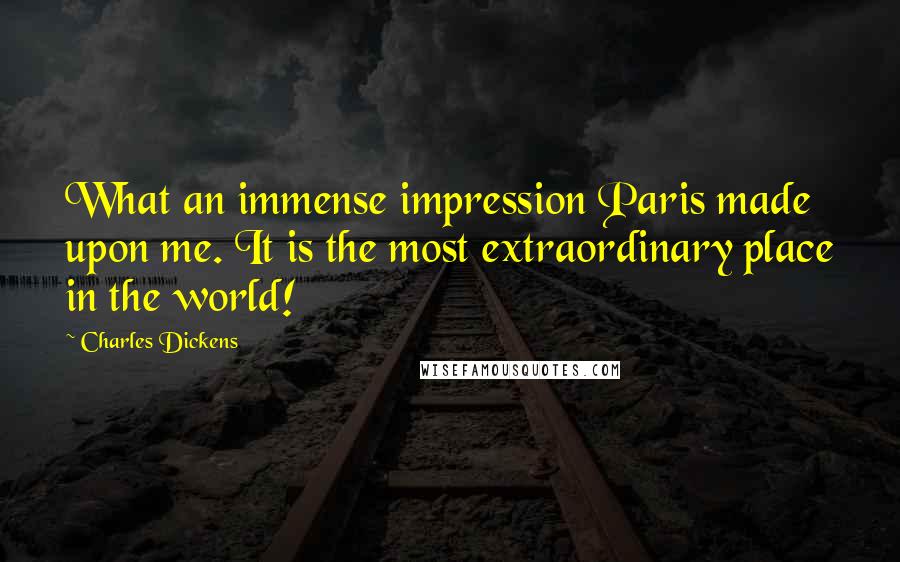 Charles Dickens Quotes: What an immense impression Paris made upon me. It is the most extraordinary place in the world!