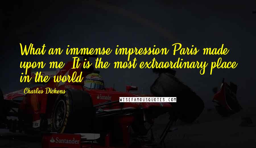 Charles Dickens Quotes: What an immense impression Paris made upon me. It is the most extraordinary place in the world!