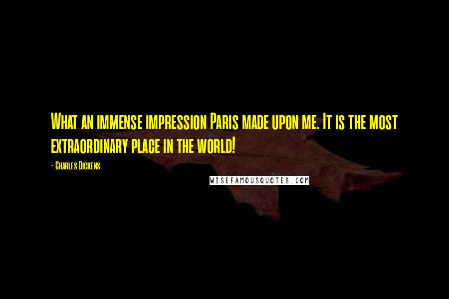 Charles Dickens Quotes: What an immense impression Paris made upon me. It is the most extraordinary place in the world!