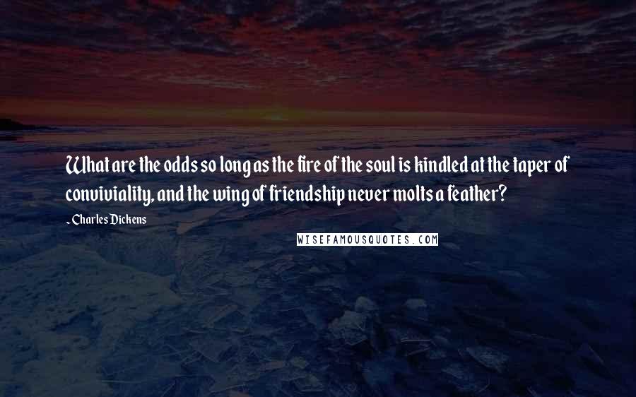 Charles Dickens Quotes: What are the odds so long as the fire of the soul is kindled at the taper of conviviality, and the wing of friendship never molts a feather?