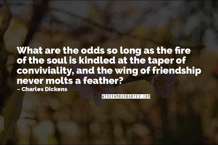 Charles Dickens Quotes: What are the odds so long as the fire of the soul is kindled at the taper of conviviality, and the wing of friendship never molts a feather?