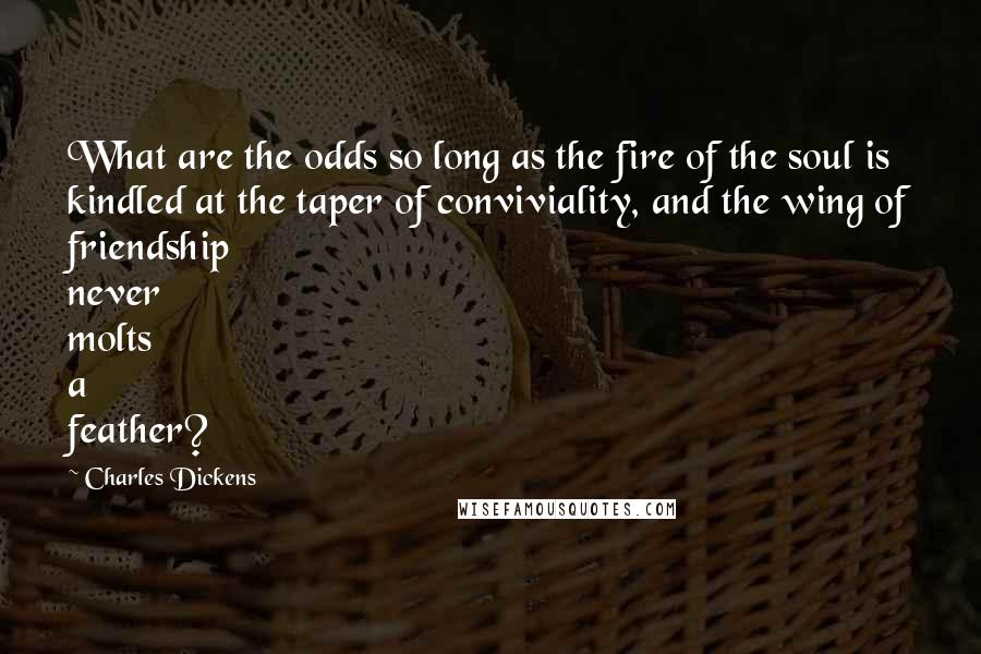 Charles Dickens Quotes: What are the odds so long as the fire of the soul is kindled at the taper of conviviality, and the wing of friendship never molts a feather?