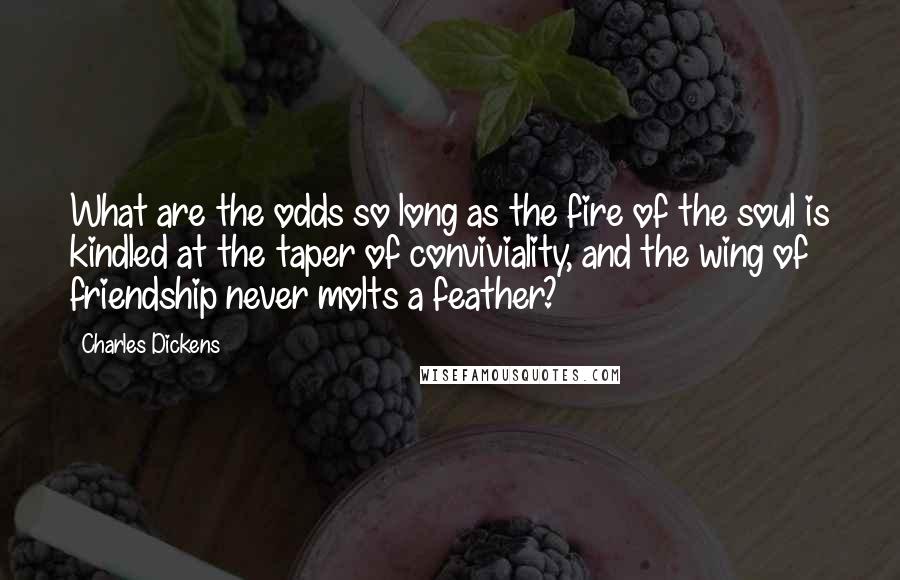 Charles Dickens Quotes: What are the odds so long as the fire of the soul is kindled at the taper of conviviality, and the wing of friendship never molts a feather?