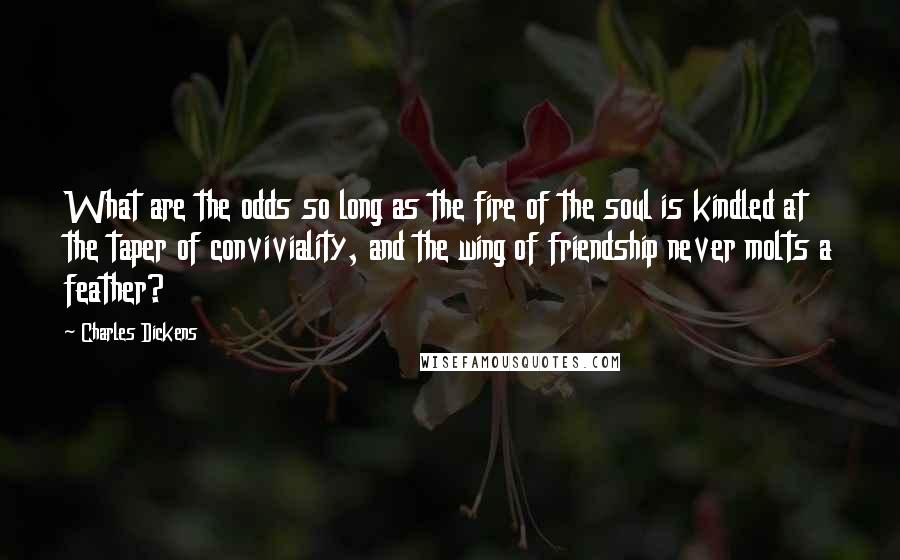Charles Dickens Quotes: What are the odds so long as the fire of the soul is kindled at the taper of conviviality, and the wing of friendship never molts a feather?