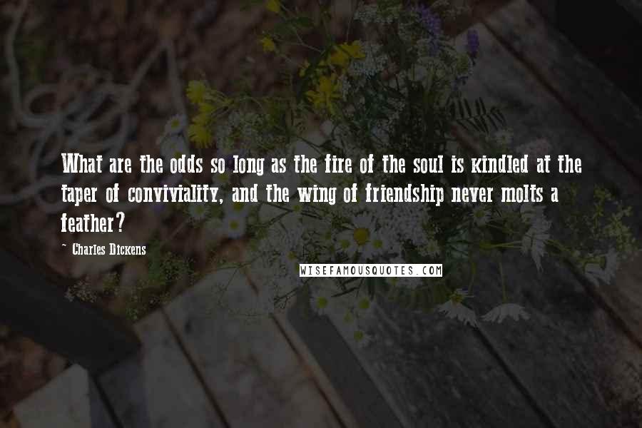 Charles Dickens Quotes: What are the odds so long as the fire of the soul is kindled at the taper of conviviality, and the wing of friendship never molts a feather?