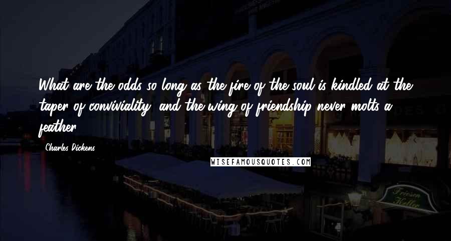 Charles Dickens Quotes: What are the odds so long as the fire of the soul is kindled at the taper of conviviality, and the wing of friendship never molts a feather?