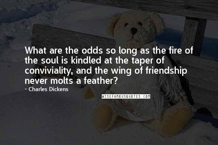 Charles Dickens Quotes: What are the odds so long as the fire of the soul is kindled at the taper of conviviality, and the wing of friendship never molts a feather?