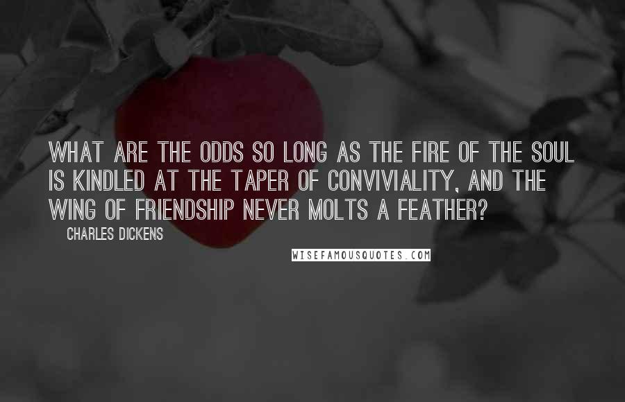 Charles Dickens Quotes: What are the odds so long as the fire of the soul is kindled at the taper of conviviality, and the wing of friendship never molts a feather?