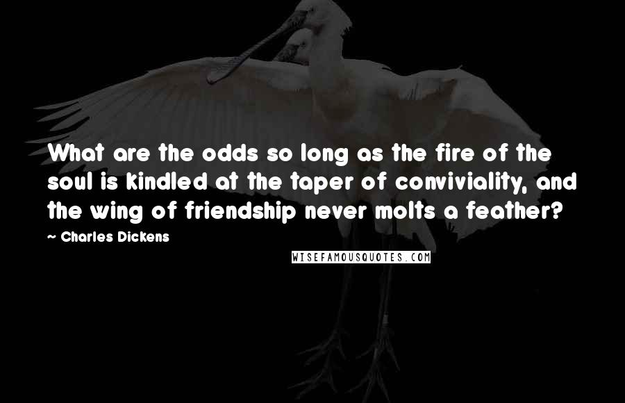 Charles Dickens Quotes: What are the odds so long as the fire of the soul is kindled at the taper of conviviality, and the wing of friendship never molts a feather?