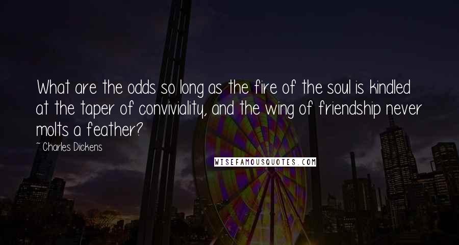 Charles Dickens Quotes: What are the odds so long as the fire of the soul is kindled at the taper of conviviality, and the wing of friendship never molts a feather?